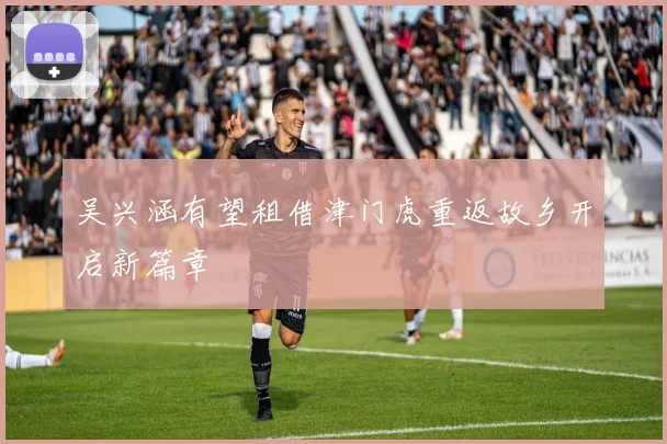 吴兴涵有望租借津门虎重返故乡开启新篇章