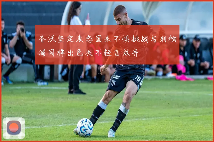 齐沃坚定表态国米不惧挑战与利物浦同样出色决不轻言放弃