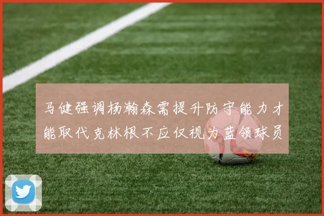 马健强调杨瀚森需提升防守能力才能取代克林根不应仅视为蓝领球员