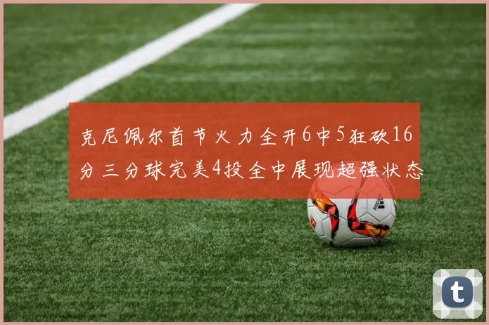 克尼佩尔首节火力全开6中5狂砍16分三分球完美4投全中展现超强状态
