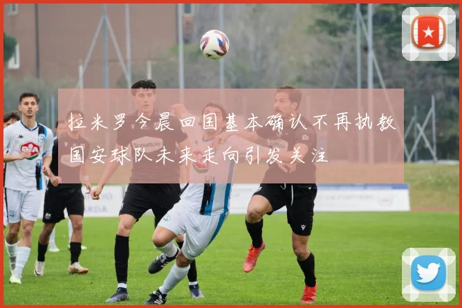 拉米罗今晨回国基本确认不再执教国安球队未来走向引发关注