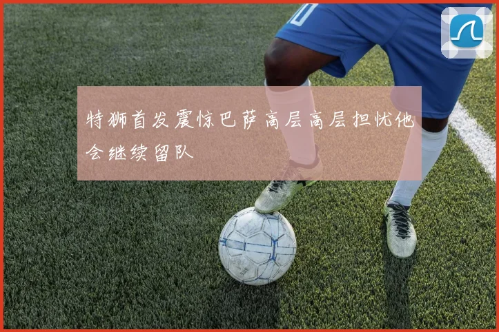 特狮首发震惊巴萨高层高层担忧他会继续留队