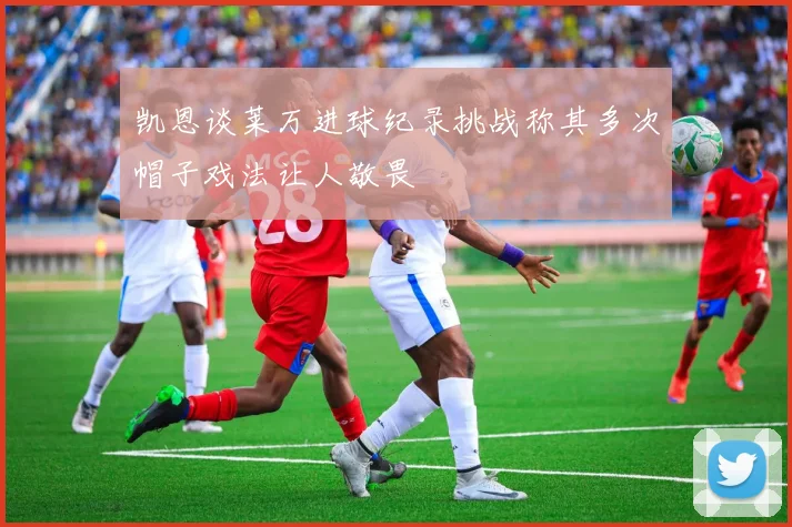 凯恩谈莱万进球纪录挑战称其多次帽子戏法让人敬畏
