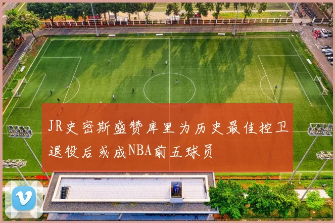 JR史密斯盛赞库里为历史最佳控卫退役后或成NBA前五球员