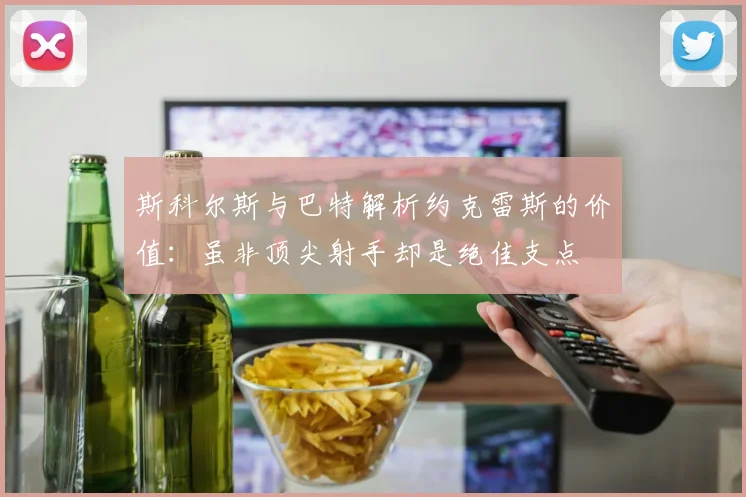 斯科尔斯与巴特解析约克雷斯的价值：虽非顶尖射手却是绝佳支点