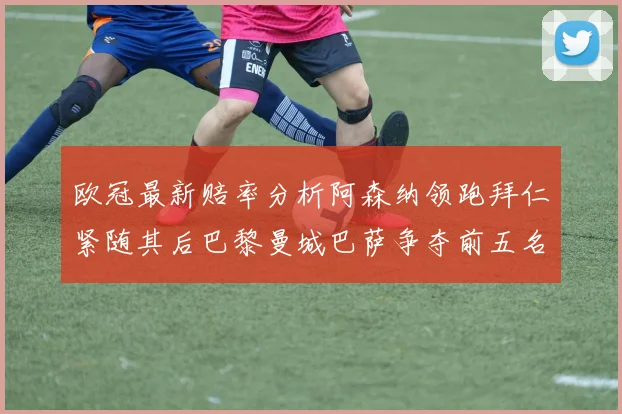 欧冠最新赔率分析阿森纳领跑拜仁紧随其后巴黎曼城巴萨争夺前五名