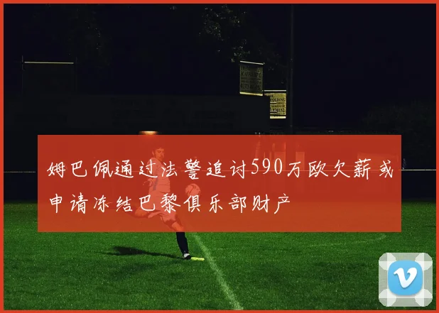 姆巴佩通过法警追讨590万欧欠薪或申请冻结巴黎俱乐部财产