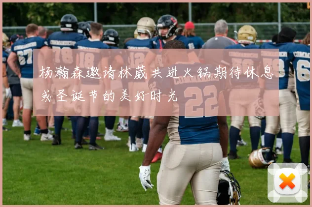 杨瀚森邀请林葳共进火锅期待休息或圣诞节的美好时光