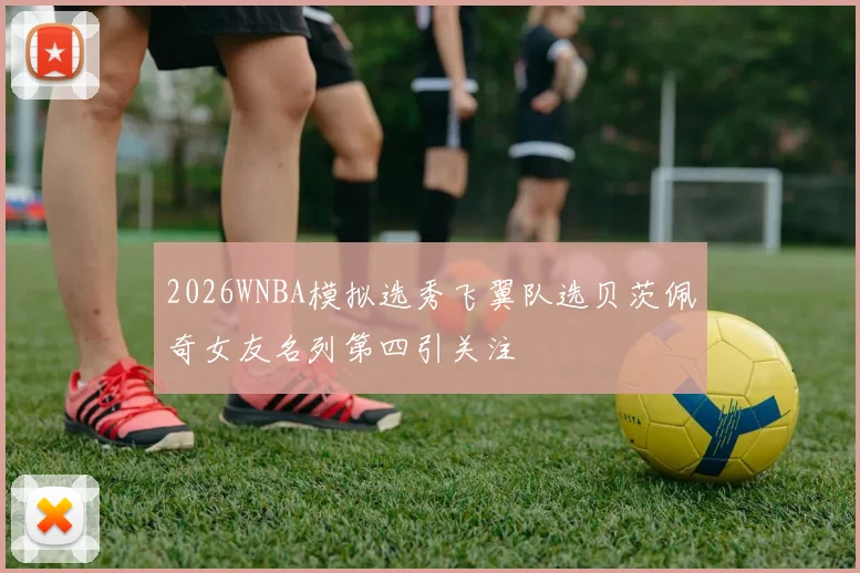 2026WNBA模拟选秀飞翼队选贝茨佩奇女友名列第四引关注
