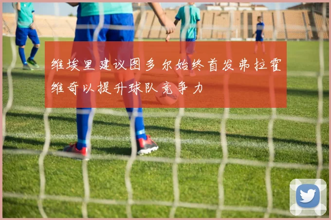 维埃里建议图多尔始终首发弗拉霍维奇以提升球队竞争力