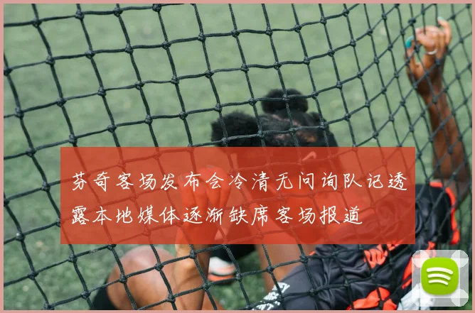 芬奇客场发布会冷清无问询队记透露本地媒体逐渐缺席客场报道