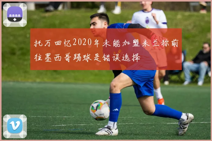 托万回忆2020年未能加盟米兰称前往墨西哥踢球是错误选择