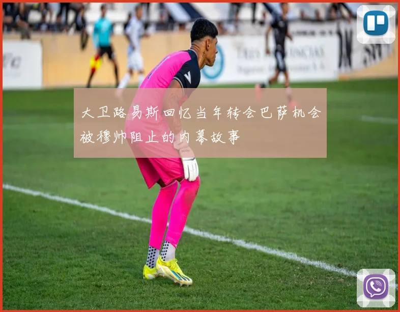 大卫路易斯回忆当年转会巴萨机会被穆帅阻止的内幕故事