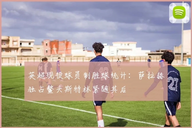 英超现役球员制胜球统计：萨拉赫独占鳌头斯特林紧随其后