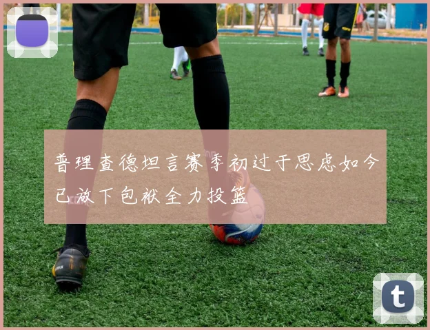 普理查德坦言赛季初过于思虑如今已放下包袱全力投篮
