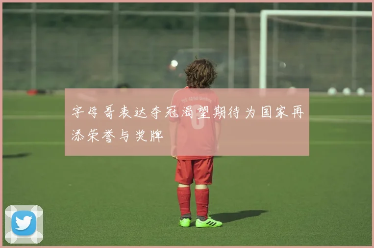 字母哥表达夺冠渴望期待为国家再添荣誉与奖牌