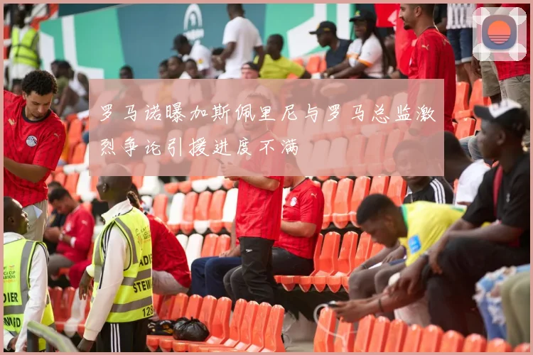 罗马诺曝加斯佩里尼与罗马总监激烈争论引援进度不满
