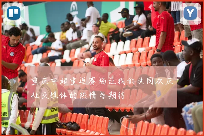 重庆中超重返赛场让我们共同欢庆社交媒体的热情与期待