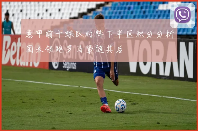 意甲前十球队对阵下半区积分分析国米领跑罗马紧随其后
