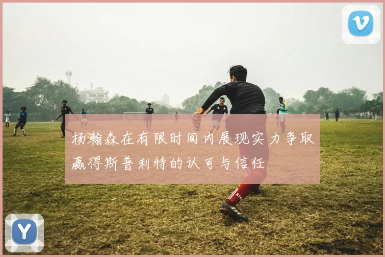 杨瀚森在有限时间内展现实力争取赢得斯普利特的认可与信任