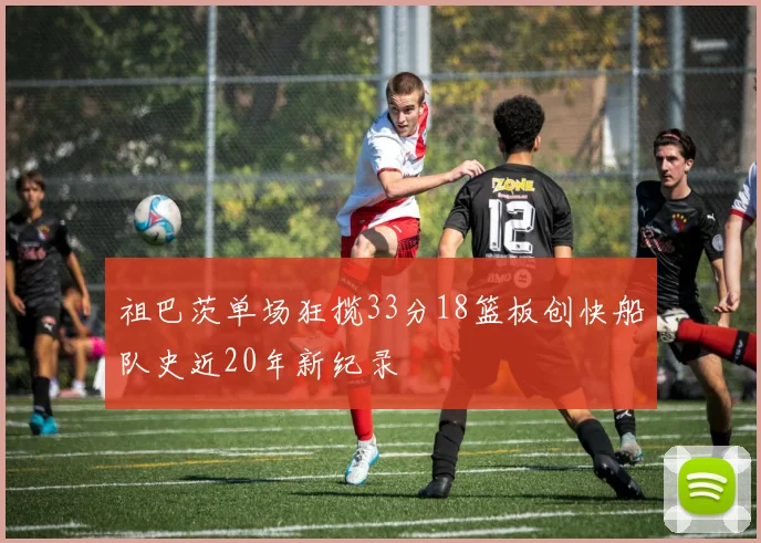 祖巴茨单场狂揽33分18篮板创快船队史近20年新纪录