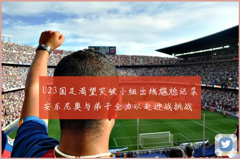 U23国足渴望突破小组出线尴尬记录安东尼奥与弟子全力以赴迎战挑战