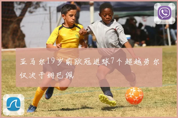 亚马尔19岁前欧冠进球7个超越劳尔仅次于姆巴佩