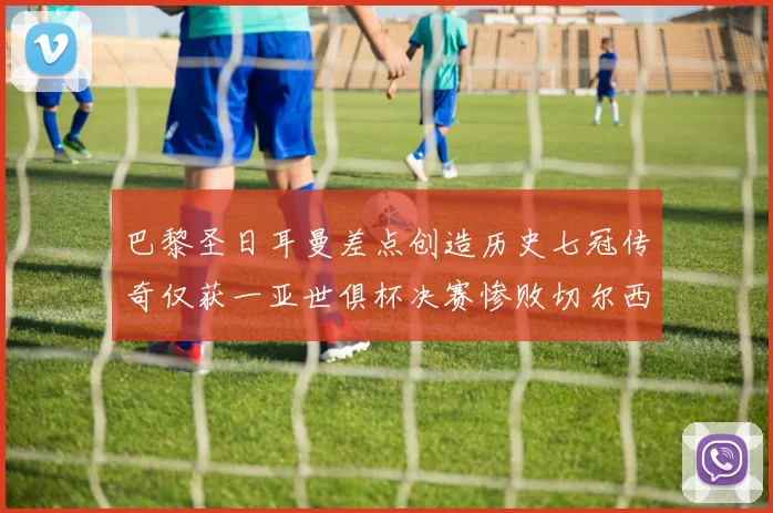 巴黎圣日耳曼差点创造历史七冠传奇仅获一亚世俱杯决赛惨败切尔西