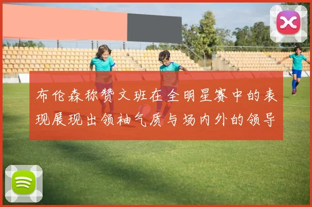 布伦森称赞文班在全明星赛中的表现展现出领袖气质与场内外的领导力
