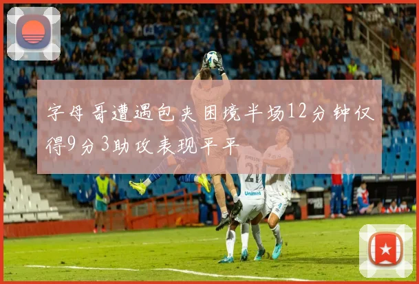 字母哥遭遇包夹困境半场12分钟仅得9分3助攻表现平平
