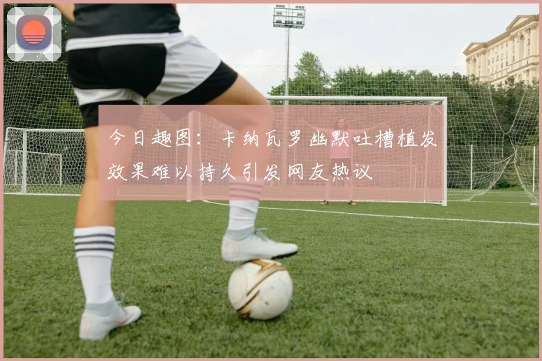 今日趣图：卡纳瓦罗幽默吐槽植发效果难以持久引发网友热议