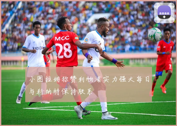 小图拉姆称赞利物浦实力强大每日与科纳特保持联系