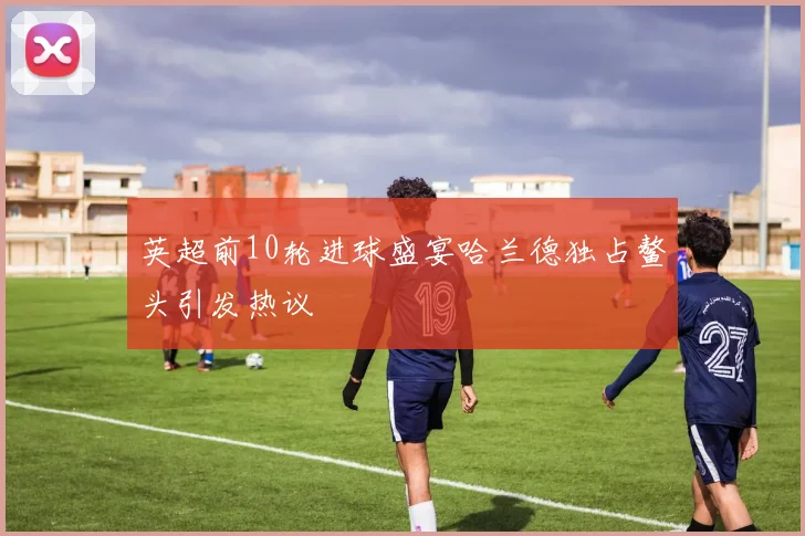英超前10轮进球盛宴哈兰德独占鳌头引发热议
