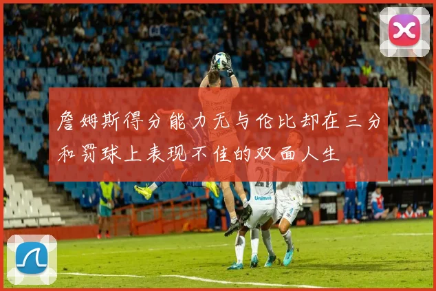 詹姆斯得分能力无与伦比却在三分和罚球上表现不佳的双面人生