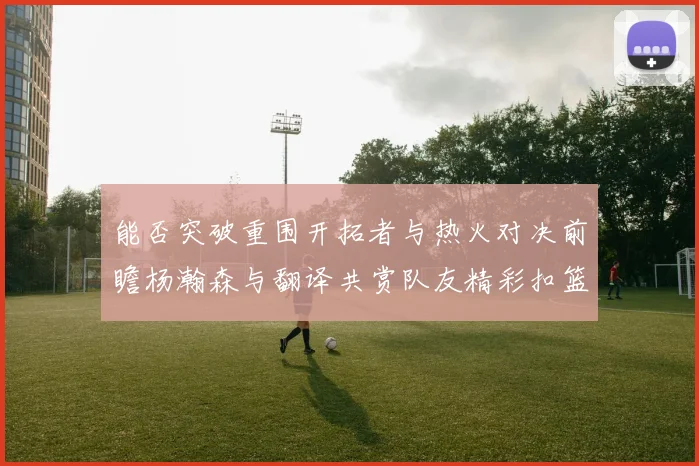 能否突破重围开拓者与热火对决前瞻杨瀚森与翻译共赏队友精彩扣篮瞬间