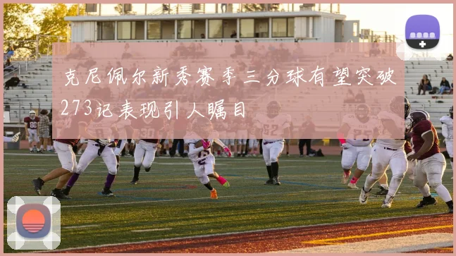 克尼佩尔新秀赛季三分球有望突破273记表现引人瞩目