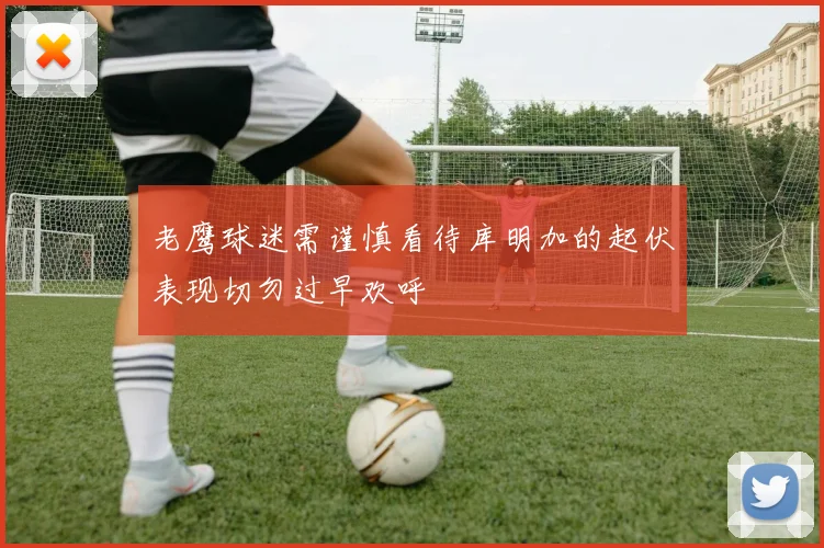 老鹰球迷需谨慎看待库明加的起伏表现切勿过早欢呼