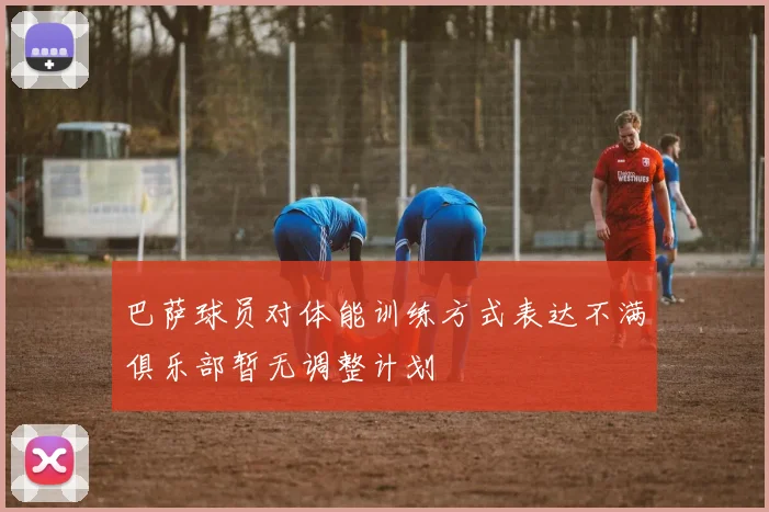 巴萨球员对体能训练方式表达不满俱乐部暂无调整计划